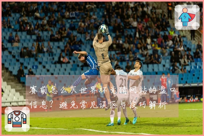 赛前怎么买世界杯竞猜网站的盘口信息？避免常见误区与技巧解析
