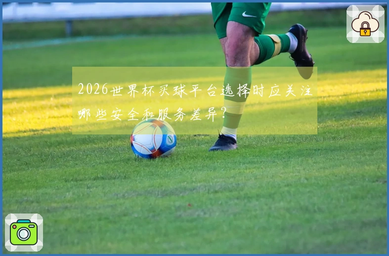 2026世界杯买球平台选择时应关注哪些安全和服务差异？